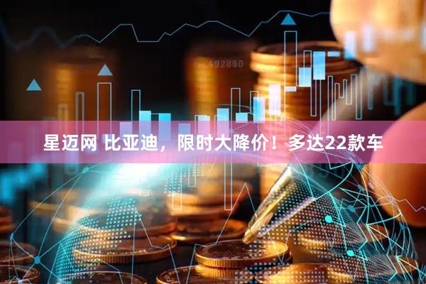 星迈网 比亚迪，限时大降价！多达22款车