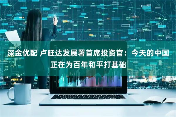 深金优配 卢旺达发展署首席投资官：今天的中国正在为百年和平打基础