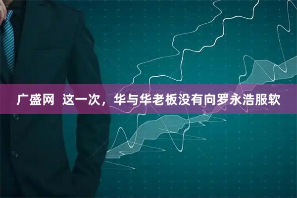 广盛网  这一次，华与华老板没有向罗永浩服软
