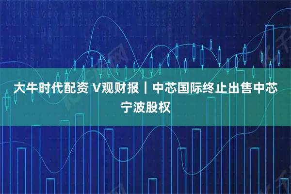 大牛时代配资 V观财报｜中芯国际终止出售中芯宁波股权