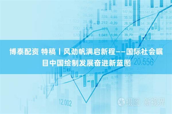 博泰配资 特稿丨风劲帆满启新程——国际社会瞩目中国绘制发展奋进新蓝图