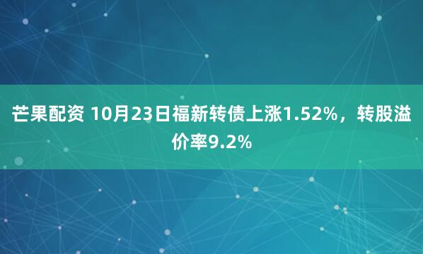 芒果配资 10月23日福新转债上涨1.52%，转股溢价率9.2%