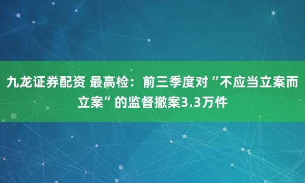 九龙证券配资 最高检：前三季度对“不应当立案而立案”的监督撤案3.3万件