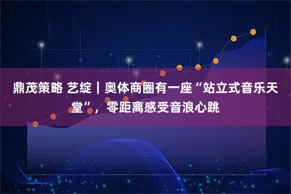 鼎茂策略 艺绽｜奥体商圈有一座“站立式音乐天堂”，零距离感受音浪心跳