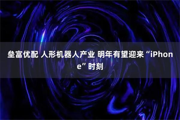 垒富优配 人形机器人产业 明年有望迎来“iPhone”时刻
