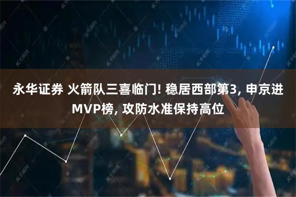 永华证券 火箭队三喜临门! 稳居西部第3, 申京进MVP榜, 攻防水准保持高位