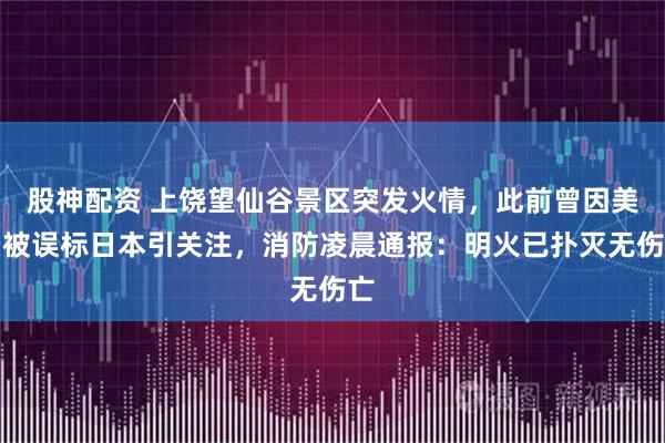 股神配资 上饶望仙谷景区突发火情，此前曾因美景被误标日本引关注，消防凌晨通报：明火已扑灭无伤亡