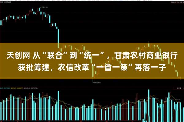 天创网 从“联合”到“统一”，甘肃农村商业银行获批筹建，农信改革“一省一策”再落一子